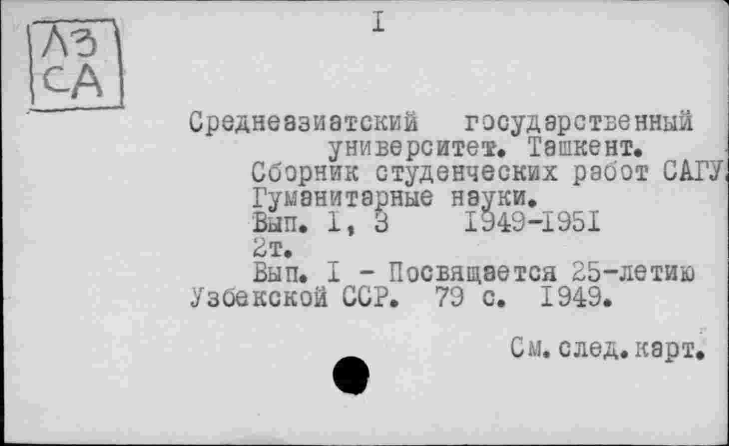 ﻿і
CA
Среднеазиатский государственный университет. Ташкент.
Сборник студенческих работ САГУ,
Гуманитарные науки,
Вып. 1, З I949-Ï95I
Вт.
Вып. I - Посвящается 25-летию
Узбекской ССР. 79 с. 1949.
_	См. след. карт.